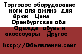 Торговое оборудование, ноги для джинс, для брюк › Цена ­ 100 - Оренбургская обл. Одежда, обувь и аксессуары » Другое   